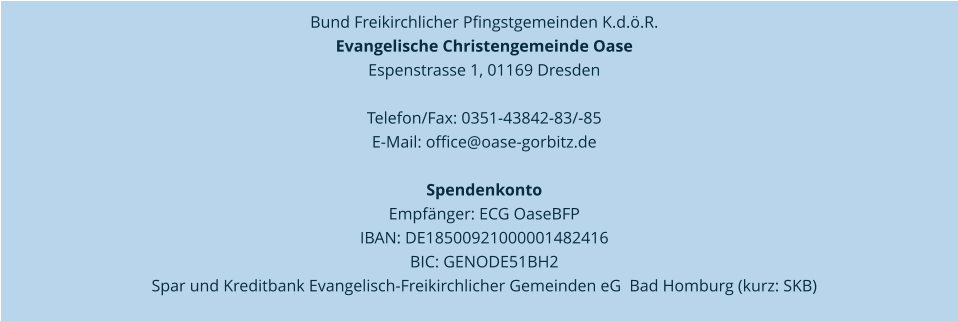 Bund Freikirchlicher Pfingstgemeinden K.d.ö.R.  Evangelische Christengemeinde Oase   Espenstrasse 1, 01169 Dresden   Telefon/Fax: 0351-43842-83/-85  E-Mail: office@oase-gorbitz.de     Spendenkonto  Empfänger: ECG OaseBFP  IBAN: DE18500921000001482416  BIC: GENODE51BH2  Spar und Kreditbank Evangelisch-Freikirchlicher Gemeinden eG  Bad Homburg (kurz: SKB)